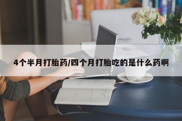堕胎药4个半月打胎药/四个月打胎吃的是什么药啊