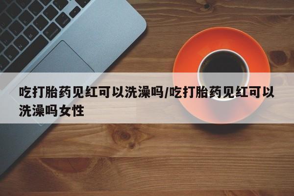堕胎药吃打胎药见红可以洗澡吗/吃打胎药见红可以洗澡吗女性