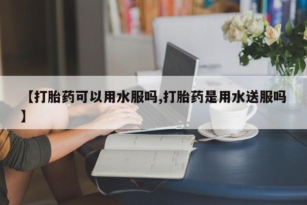 堕胎药【打胎药可以用水服吗,打胎药是用水送服吗】