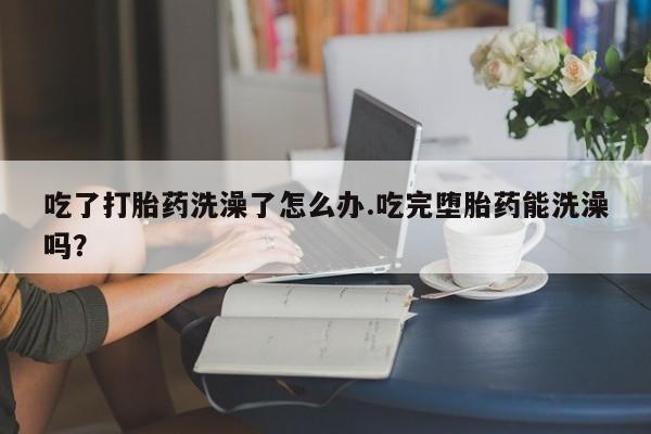 堕胎药吃了打胎药洗澡了怎么办.吃完堕胎药能洗澡吗？
