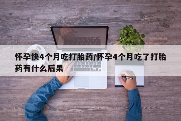 堕胎药怀孕快4个月吃打胎药/怀孕4个月吃了打胎药有什么后果