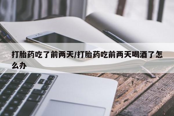 堕胎药打胎药吃了前两天/打胎药吃前两天喝酒了怎么办