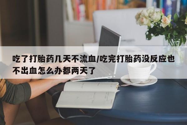 堕胎药吃了打胎药几天不流血/吃完打胎药没反应也不出血怎么办都两天了