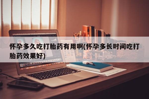 堕胎药怀孕多久吃打胎药有用啊(怀孕多长时间吃打胎药效果好)