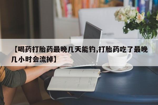 堕胎药【喝药打胎药最晚几天能钓,打胎药吃了最晚几小时会流掉】