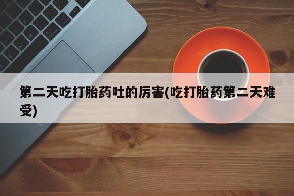 堕胎药第二天吃打胎药吐的厉害(吃打胎药第二天难受)