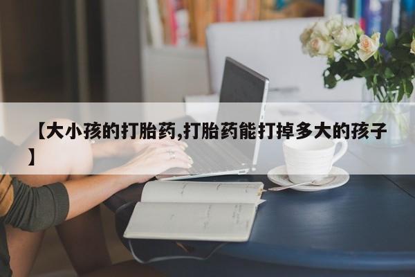 堕胎药【大小孩的打胎药,打胎药能打掉多大的孩子】