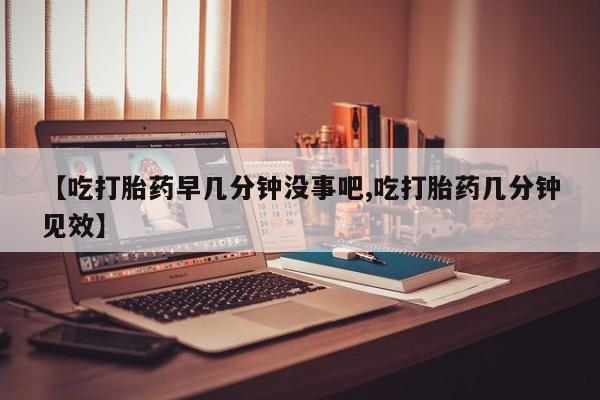堕胎药【吃打胎药早几分钟没事吧,吃打胎药几分钟见效】
