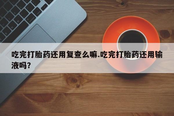 堕胎药吃完打胎药还用复查么嘛.吃完打胎药还用输液吗？