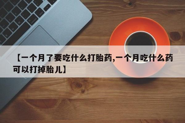 堕胎药【一个月了要吃什么打胎药,一个月吃什么药可以打掉胎儿】