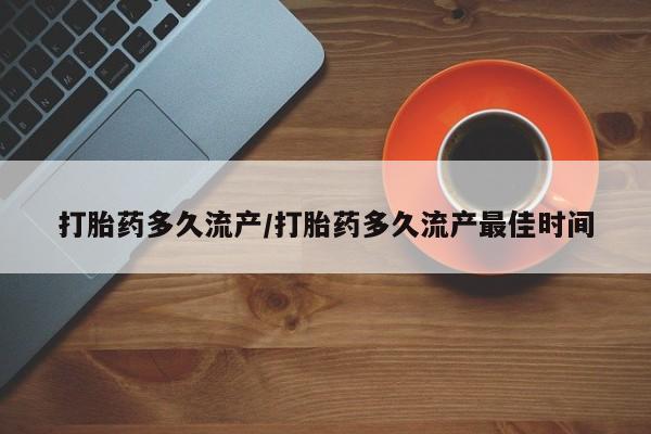 堕胎药打胎药多久流产/打胎药多久流产最佳时间