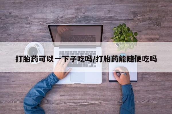 堕胎药打胎药可以一下子吃吗/打胎药能随便吃吗