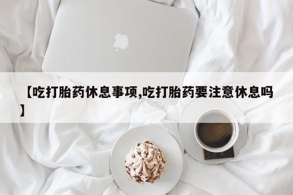 堕胎药【吃打胎药休息事项,吃打胎药要注意休息吗】