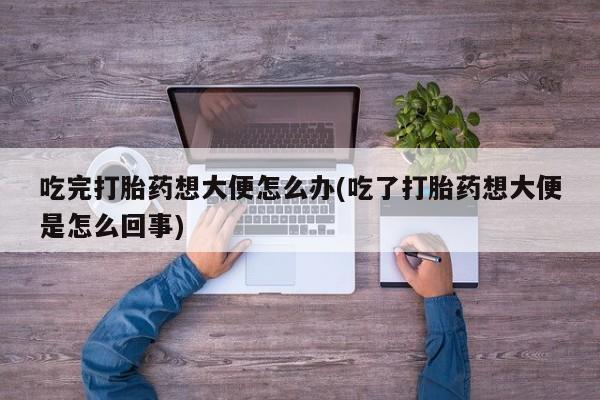 堕胎药吃完打胎药想大便怎么办(吃了打胎药想大便是怎么回事)