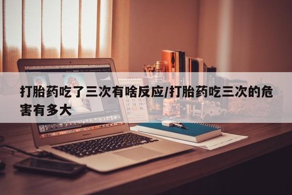 堕胎药打胎药吃了三次有啥反应/打胎药吃三次的危害有多大
