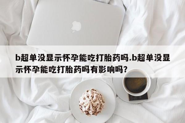 堕胎药b超单没显示怀孕能吃打胎药吗.b超单没显示怀孕能吃打胎药吗有影响吗？