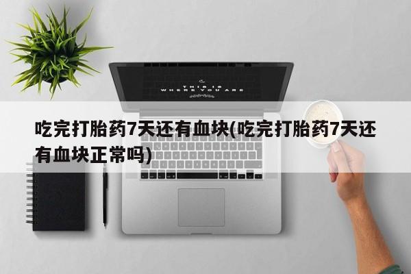 堕胎药吃完打胎药7天还有血块(吃完打胎药7天还有血块正常吗)