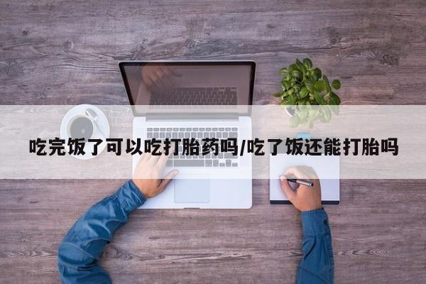 堕胎药吃完饭了可以吃打胎药吗/吃了饭还能打胎吗