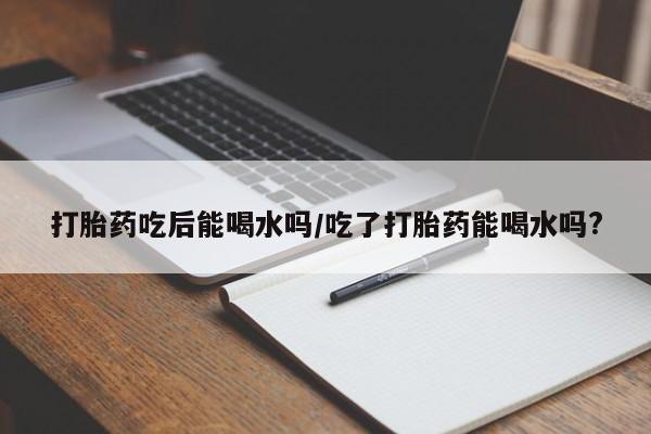 堕胎药打胎药吃后能喝水吗/吃了打胎药能喝水吗?