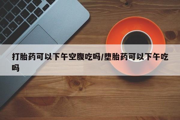 堕胎药打胎药可以下午空腹吃吗/堕胎药可以下午吃吗