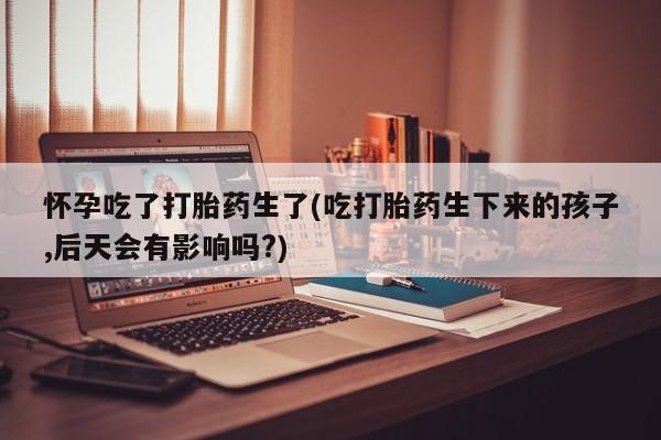 堕胎药怀孕吃了打胎药生了(吃打胎药生下来的孩子,后天会有影响吗?)