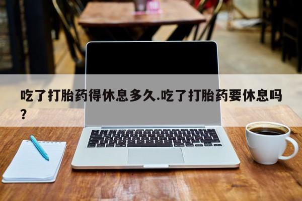 堕胎药吃了打胎药得休息多久.吃了打胎药要休息吗？