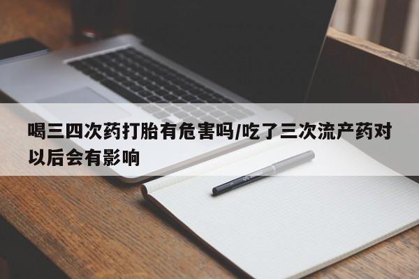 堕胎药喝三四次药打胎有危害吗/吃了三次流产药对以后会有影响