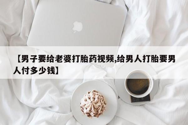 堕胎药【男子要给老婆打胎药视频,给男人打胎要男人付多少钱】