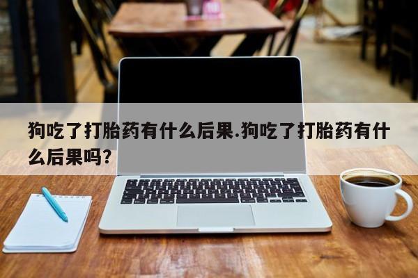 堕胎药狗吃了打胎药有什么后果.狗吃了打胎药有什么后果吗？
