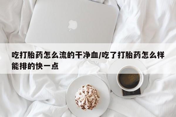 堕胎药吃打胎药怎么流的干净血/吃了打胎药怎么样能排的快一点