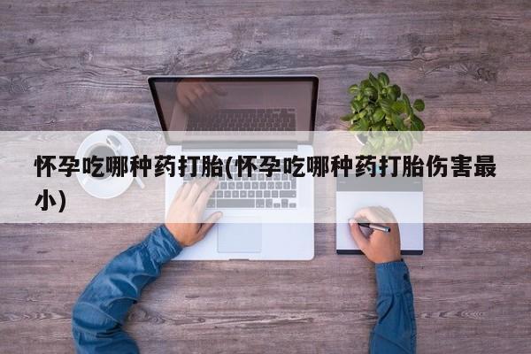 堕胎药怀孕吃哪种药打胎(怀孕吃哪种药打胎伤害最小)