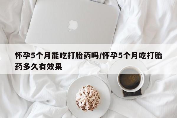 堕胎药怀孕5个月能吃打胎药吗/怀孕5个月吃打胎药多久有效果