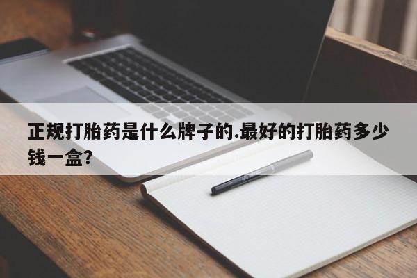堕胎药正规打胎药是什么牌子的.最好的打胎药多少钱一盒？