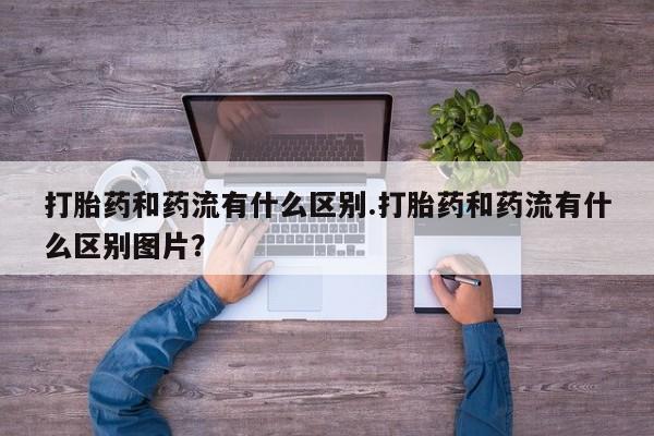 堕胎药打胎药和药流有什么区别.打胎药和药流有什么区别图片？