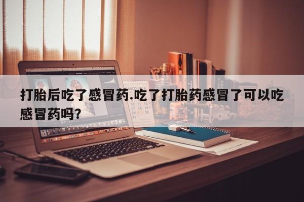 堕胎药打胎后吃了感冒药.吃了打胎药感冒了可以吃感冒药吗？