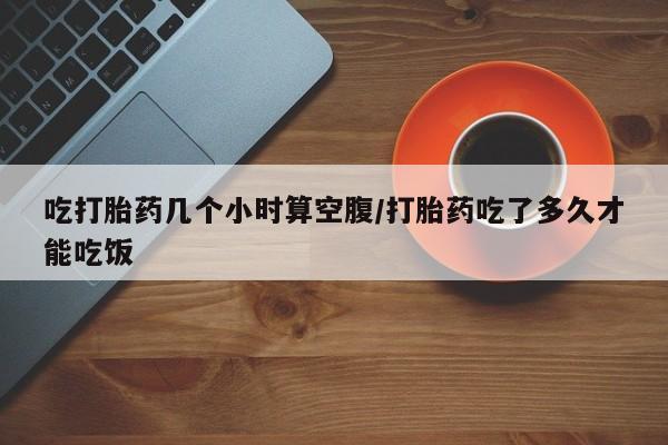 堕胎药吃打胎药几个小时算空腹/打胎药吃了多久才能吃饭