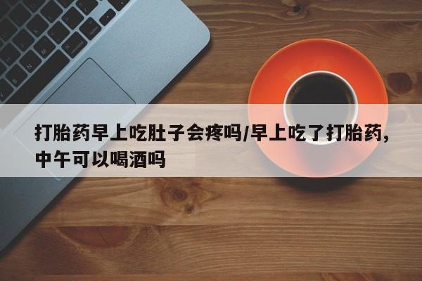 堕胎药打胎药早上吃肚子会疼吗/早上吃了打胎药,中午可以喝酒吗