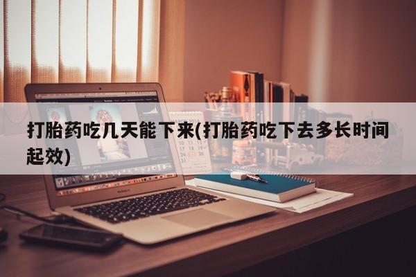堕胎药打胎药吃几天能下来(打胎药吃下去多长时间起效)