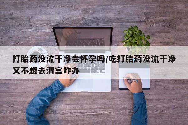 堕胎药打胎药没流干净会怀孕吗/吃打胎药没流干净又不想去清宫咋办