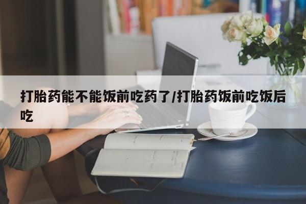 堕胎药打胎药能不能饭前吃药了/打胎药饭前吃饭后吃