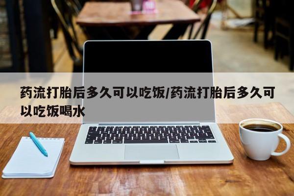 堕胎药药流打胎后多久可以吃饭/药流打胎后多久可以吃饭喝水