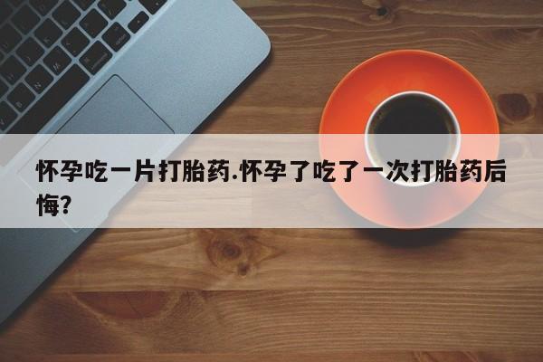 堕胎药怀孕吃一片打胎药.怀孕了吃了一次打胎药后悔？