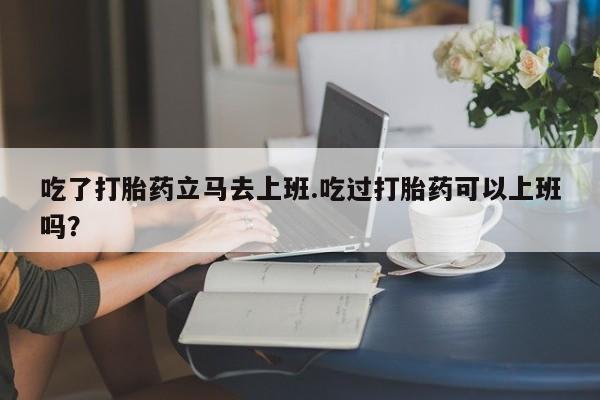 堕胎药吃了打胎药立马去上班.吃过打胎药可以上班吗？