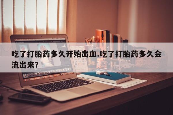 堕胎药吃了打胎药多久开始出血.吃了打胎药多久会流出来？