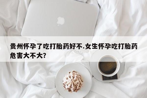 堕胎药贵州怀孕了吃打胎药好不.女生怀孕吃打胎药危害大不大？