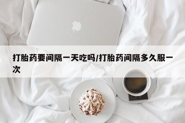 堕胎药打胎药要间隔一天吃吗/打胎药间隔多久服一次