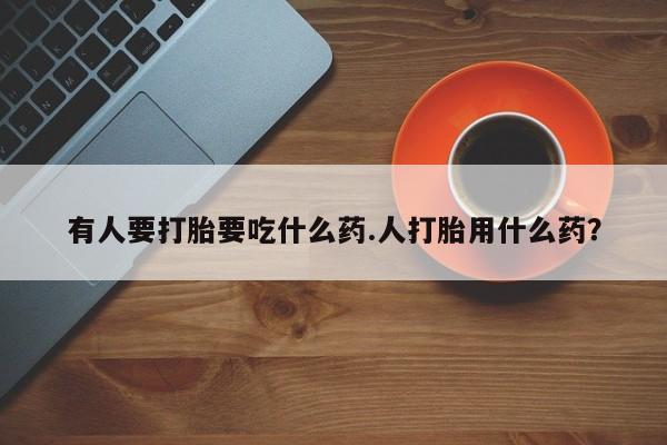 堕胎药有人要打胎要吃什么药.人打胎用什么药？