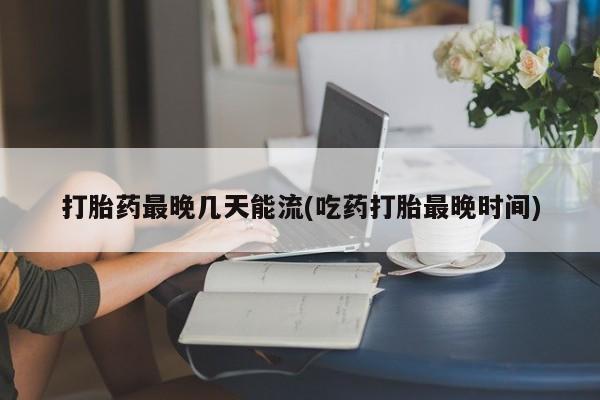 堕胎药打胎药最晚几天能流(吃药打胎最晚时间)