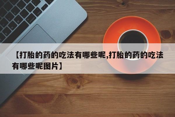 堕胎药【打胎的药的吃法有哪些呢,打胎的药的吃法有哪些呢图片】