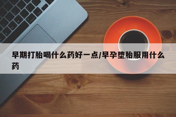 堕胎药早期打胎喝什么药好一点/早孕堕胎服用什么药